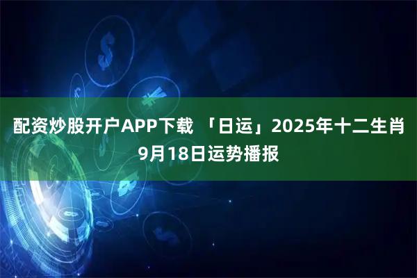 配资炒股开户APP下载 「日运」2025年十二生肖9月18日运势播报