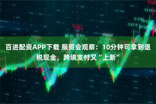 百进配资APP下载 服贸会观察：10分钟可拿到退税现金，跨境支付又“上新”