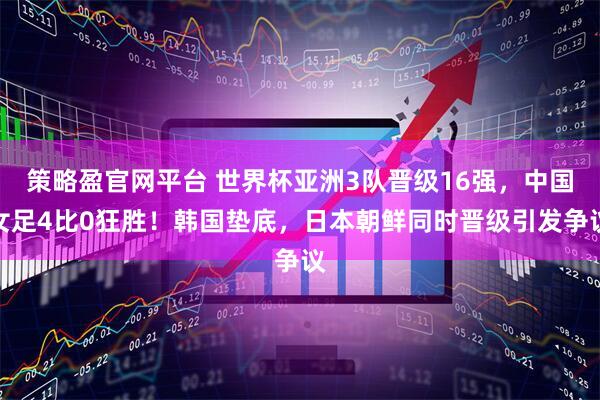策略盈官网平台 世界杯亚洲3队晋级16强，中国女足4比0狂胜！韩国垫底，日本朝鲜同时晋级引发争议