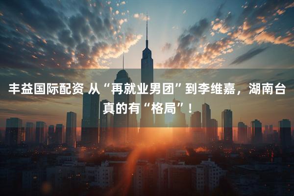 丰益国际配资 从“再就业男团”到李维嘉，湖南台真的有“格局”！