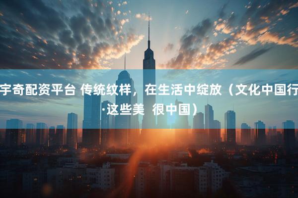 宇奇配资平台 传统纹样，在生活中绽放（文化中国行·这些美  很中国）