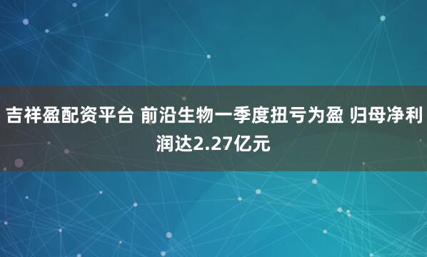 吉祥盈配资平台 前沿生物一季度扭亏为盈 归母净利润达2.27亿元