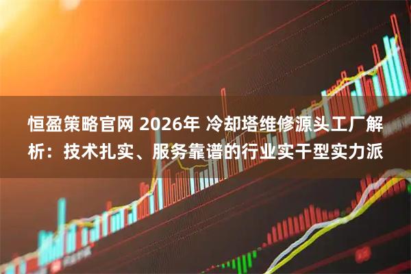 恒盈策略官网 2026年 冷却塔维修源头工厂解析：技术扎实、服务靠谱的行业实干型实力派